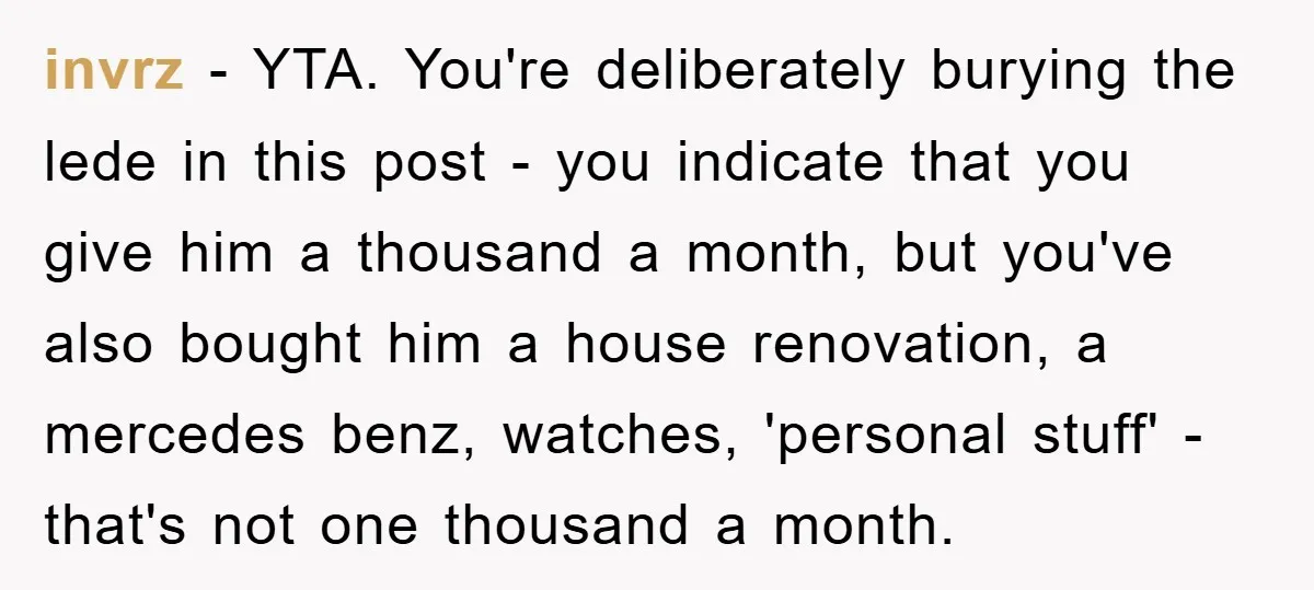 invrz − YTA. You're deliberately burying the lede in this post - you indicate that you give him a thousand a month, but you've also bought him a house renovation,...
