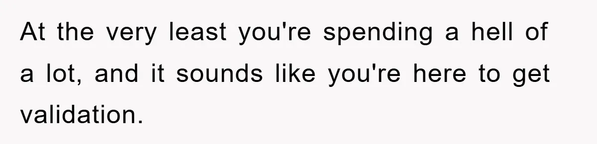 At the very least you're spending a hell of a lot, and it sounds like you're here to get validation.