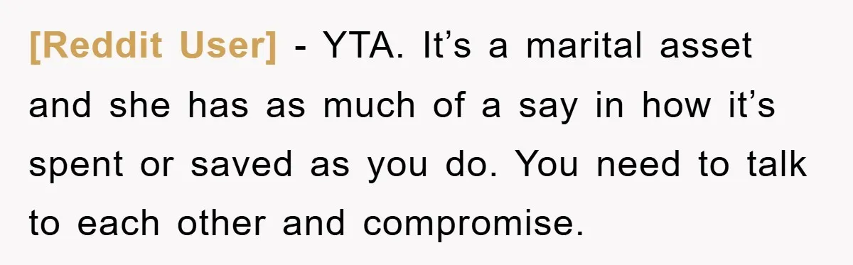 [Reddit User] − YTA. It’s a marital asset and she has as much of a say in how it’s spent or saved as you do. You need to talk to...