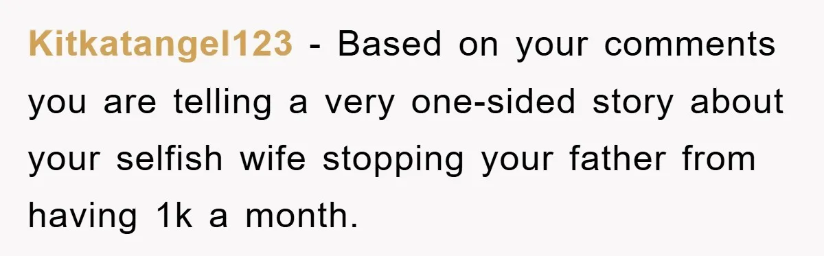 Kitkatangel123 − Based on your comments you are telling a very one-sided story about your selfish wife stopping your father from having 1k a month.