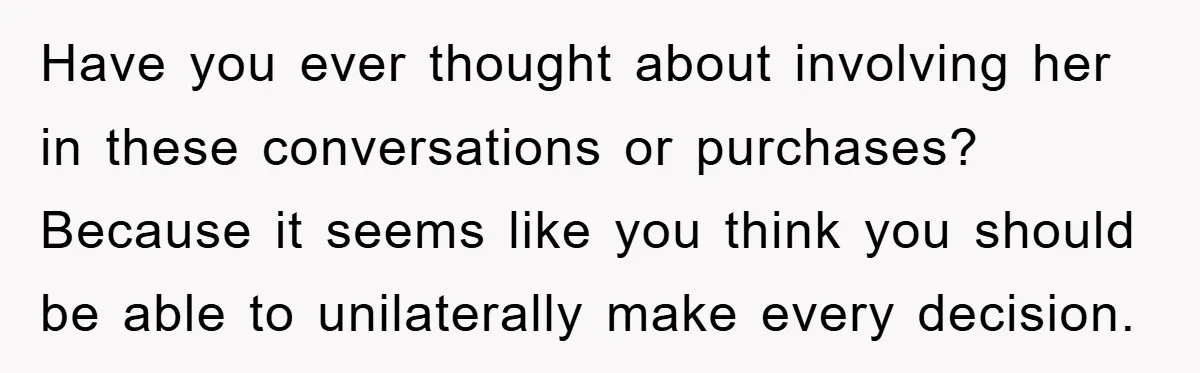 Have you ever thought about involving her in these conversations or purchases? Because it seems like you think you should be able to unilaterally make every decision.