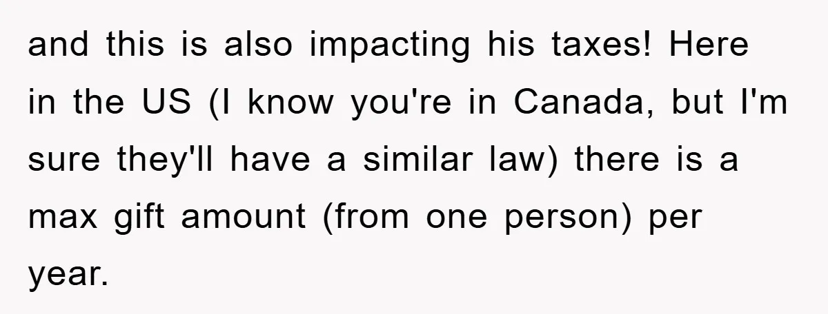 and this is also impacting his taxes! Here in the US (I know you're in Canada, but I'm sure they'll have a similar law) there is a max gift amount...