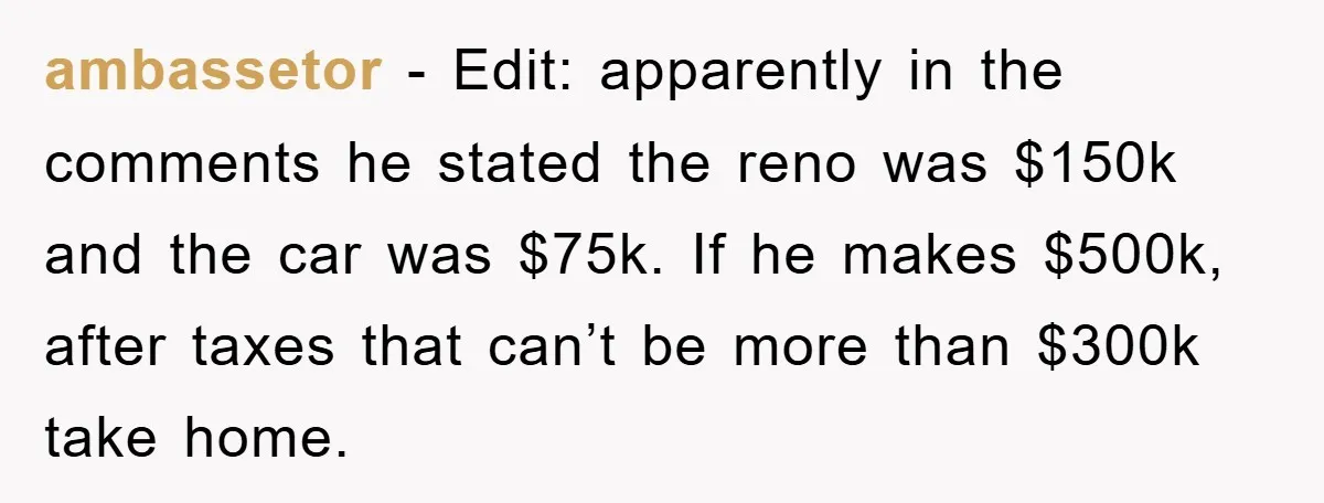 ambassetor − Edit: apparently in the comments he stated the reno was $150k and the car was $75k. If he makes $500k, after taxes that can’t be more than $300k...