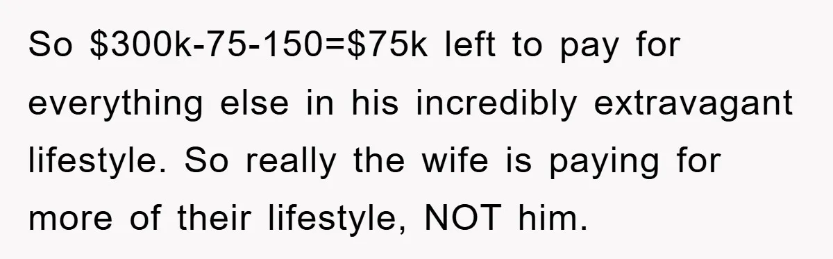 So $300k-75-150=$75k left to pay for everything else in his incredibly extravagant lifestyle. So really the wife is paying for more of their lifestyle, NOT him.