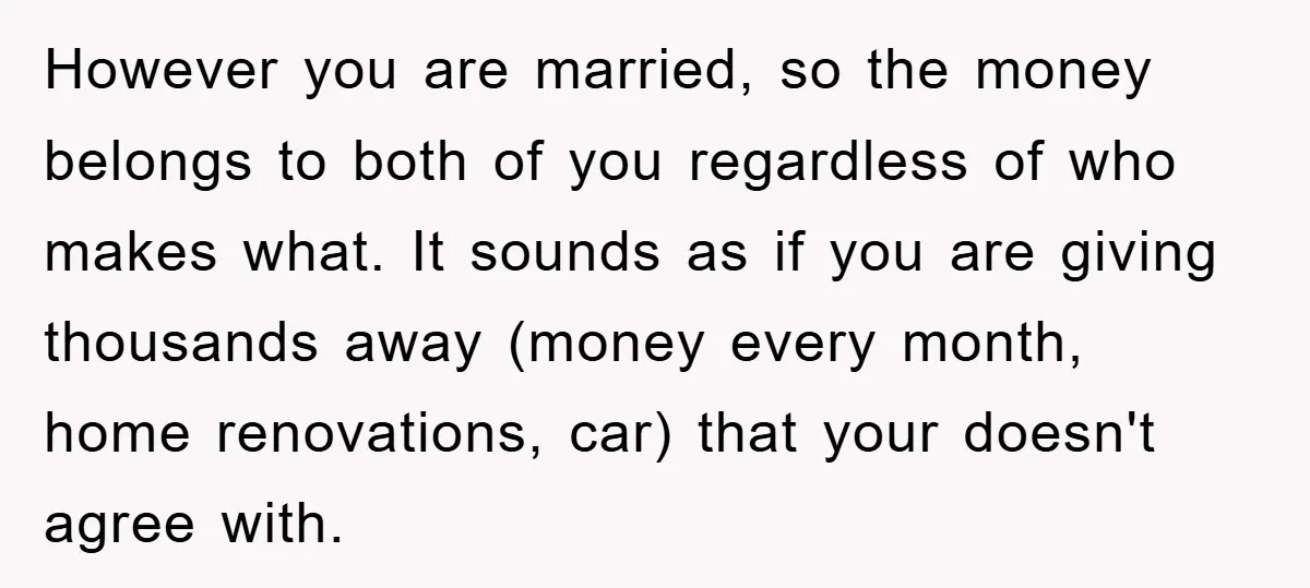 However you are married, so the money belongs to both of you regardless of who makes what. It sounds as if you are giving thousands away (money every month, home...
