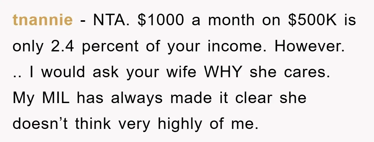 tnannie − NTA. $1000 a month on $500K is only 2.4 percent of your income. However. .. I would ask your wife WHY she cares. My MIL has always made...