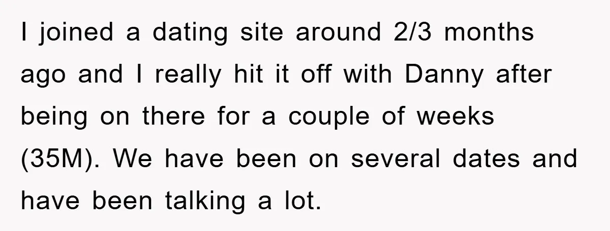 I joined a dating site around 2/3 months ago and I really hit it off with Danny after being on there for a couple of weeks (35M). We have been...