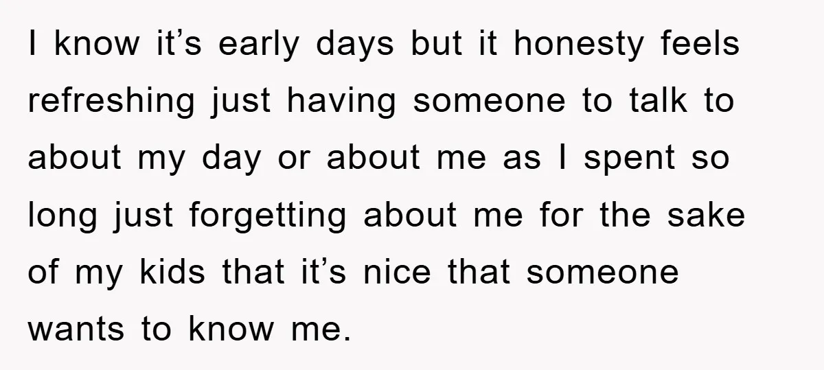 I know it’s early days but it honesty feels refreshing just having someone to talk to about my day or about me as I spent so long just forgetting about...