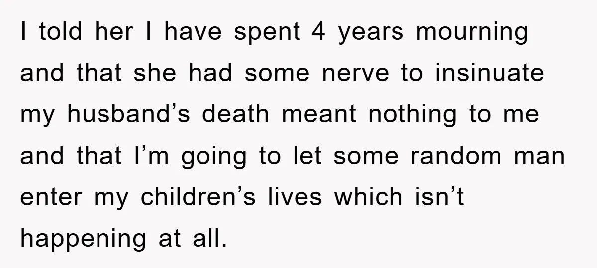 I told her I have spent 4 years mourning and that she had some nerve to insinuate my husband’s death meant nothing to me and that I’m going to let...