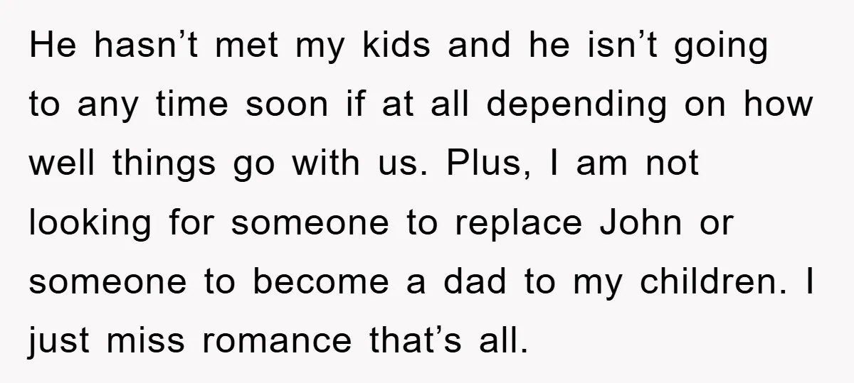 He hasn’t met my kids and he isn’t going to any time soon if at all depending on how well things go with us. Plus, I am not looking for...