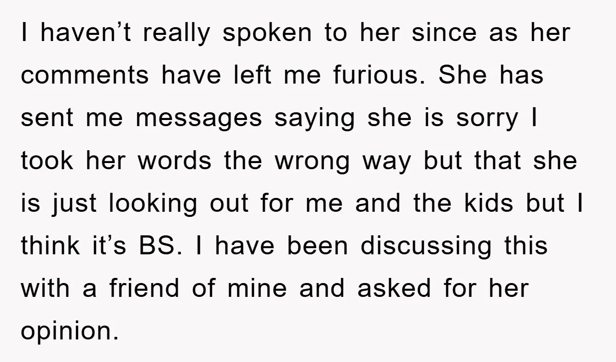 I haven’t really spoken to her since as her comments have left me furious. She has sent me messages saying she is sorry I took her words the wrong way...