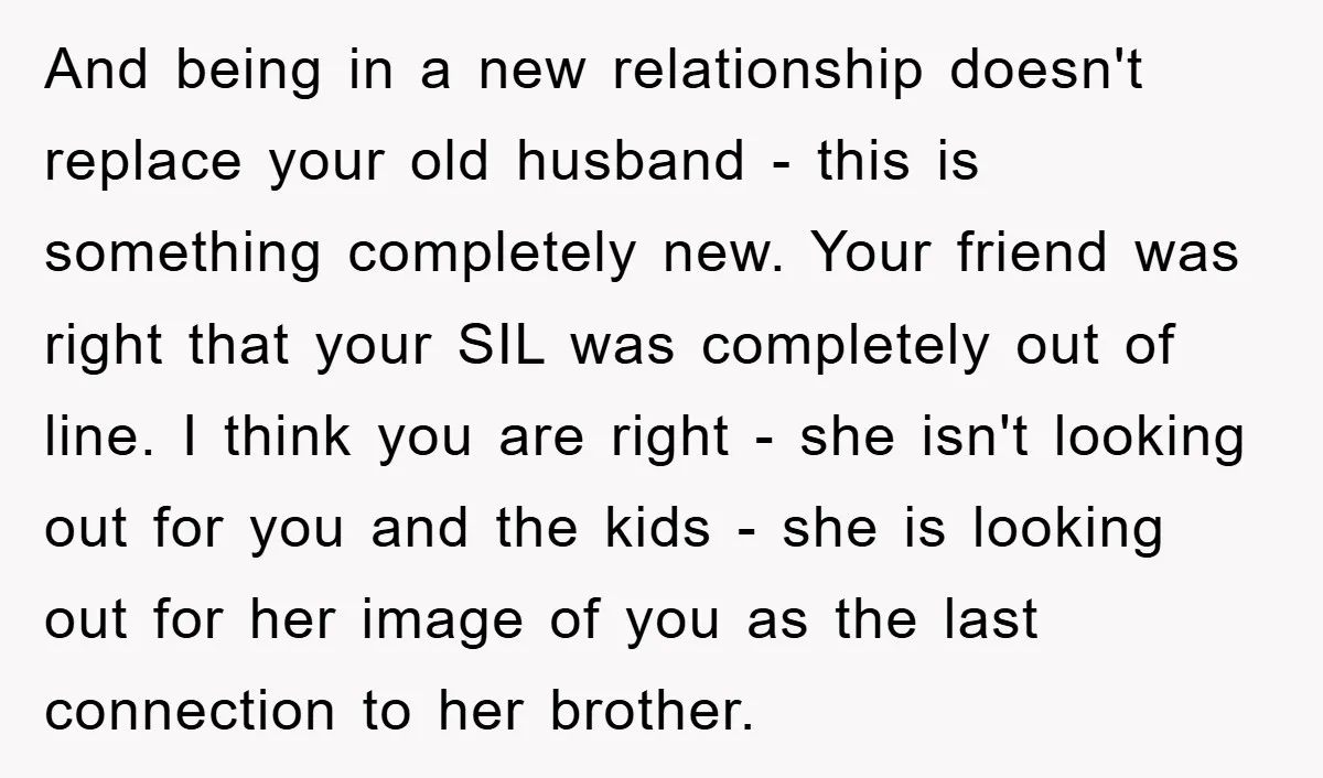 And being in a new relationship doesn't replace your old husband - this is something completely new. Your friend was right that your SIL was completely out of line. I...