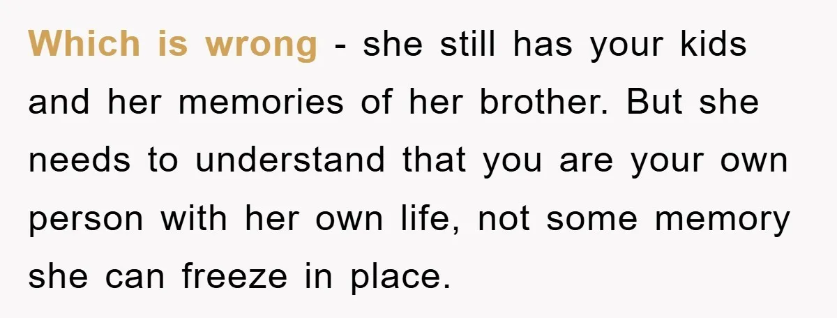 Which is wrong - she still has your kids and her memories of her brother. But she needs to understand that you are your own person with her own life,...