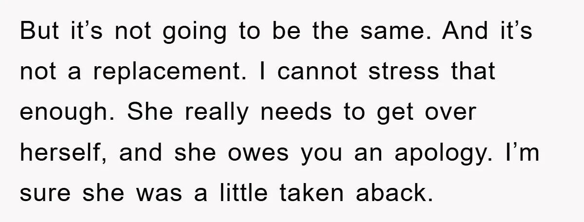 But it’s not going to be the same. And it’s not a replacement. I cannot stress that enough. She really needs to get over herself, and she owes you an...
