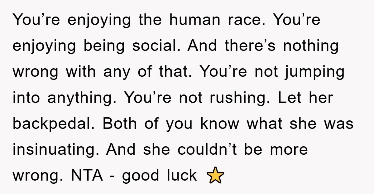 You’re enjoying the human race. You’re enjoying being social. And there’s nothing wrong with any of that. You’re not jumping into anything. You’re not rushing. Let her backpedal. Both of...