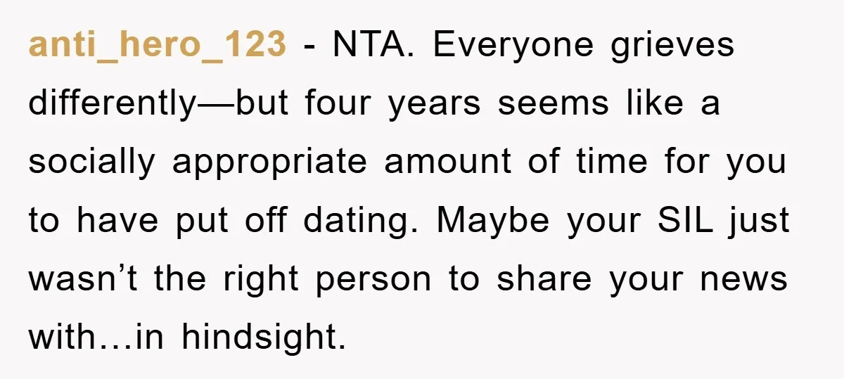 anti_hero_123 − NTA. Everyone grieves differently—but four years seems like a socially appropriate amount of time for you to have put off dating. Maybe your SIL just wasn’t the right...