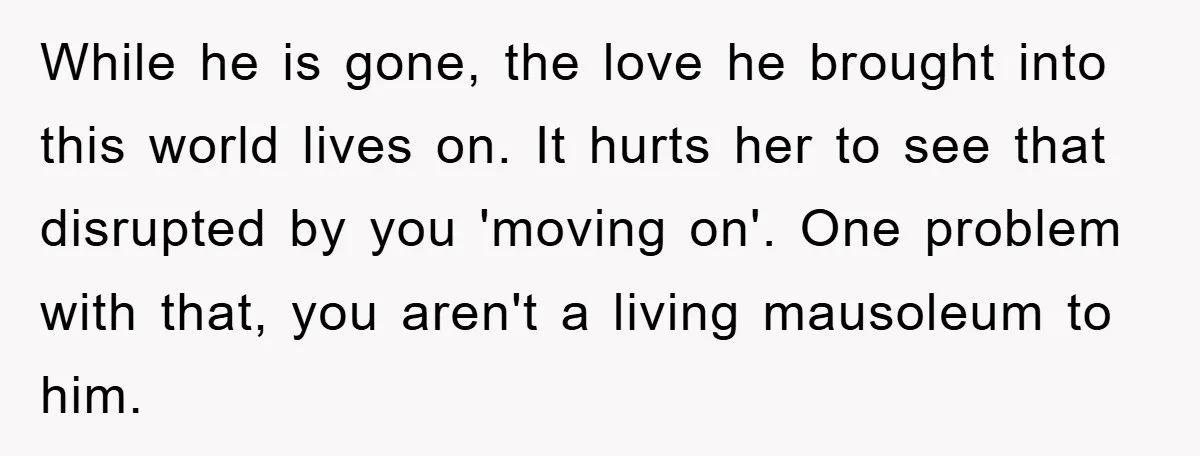 While he is gone, the love he brought into this world lives on. It hurts her to see that disrupted by you 'moving on'. One problem with that, you aren't...