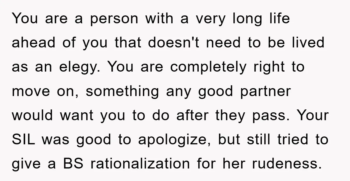 You are a person with a very long life ahead of you that doesn't need to be lived as an elegy. You are completely right to move on, something any...
