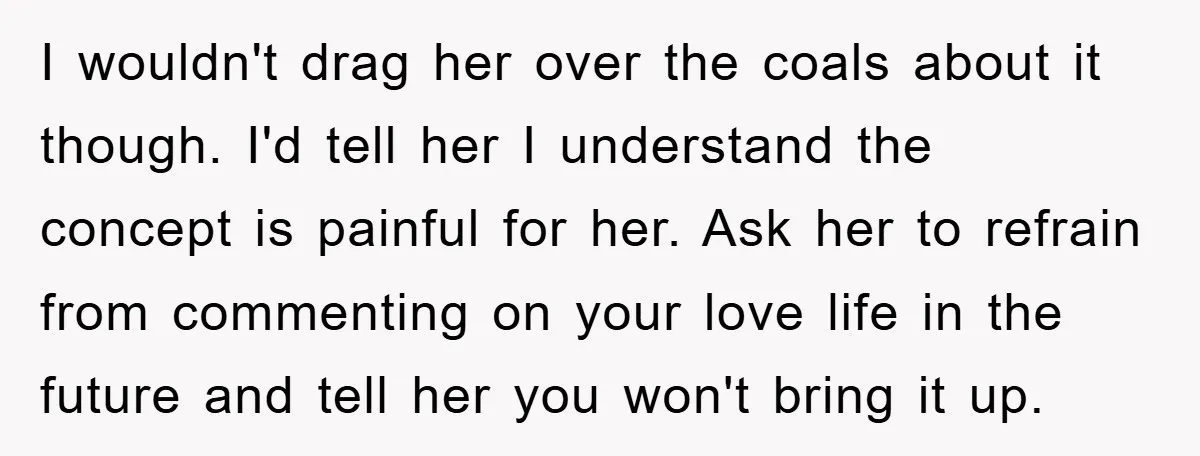 I wouldn't drag her over the coals about it though. I'd tell her I understand the concept is painful for her. Ask her to refrain from commenting on your love...