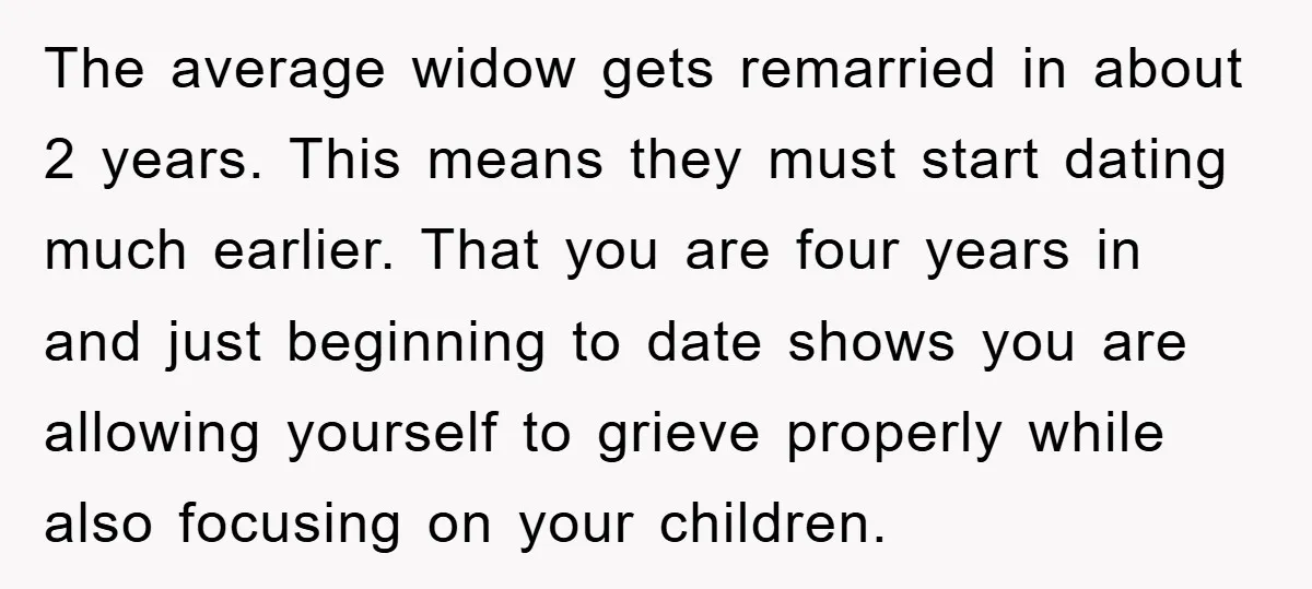 The average widow gets remarried in about 2 years. This means they must start dating much earlier. That you are four years in and just beginning to date shows you...
