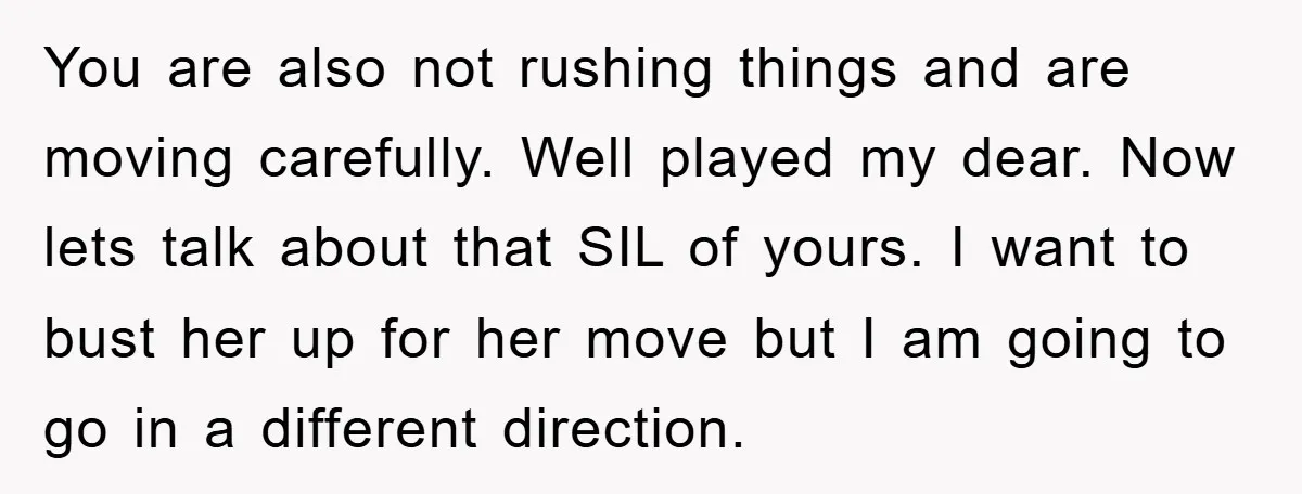 You are also not rushing things and are moving carefully. Well played my dear. Now lets talk about that SIL of yours. I want to bust her up for her...