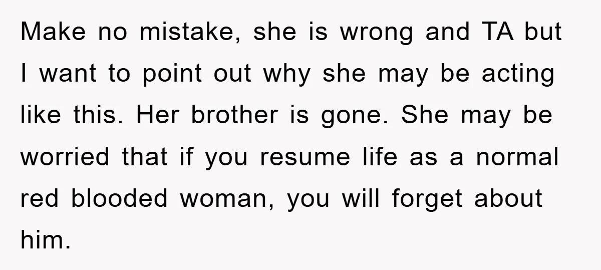 Make no mistake, she is wrong and TA but I want to point out why she may be acting like this. Her brother is gone. She may be worried that...
