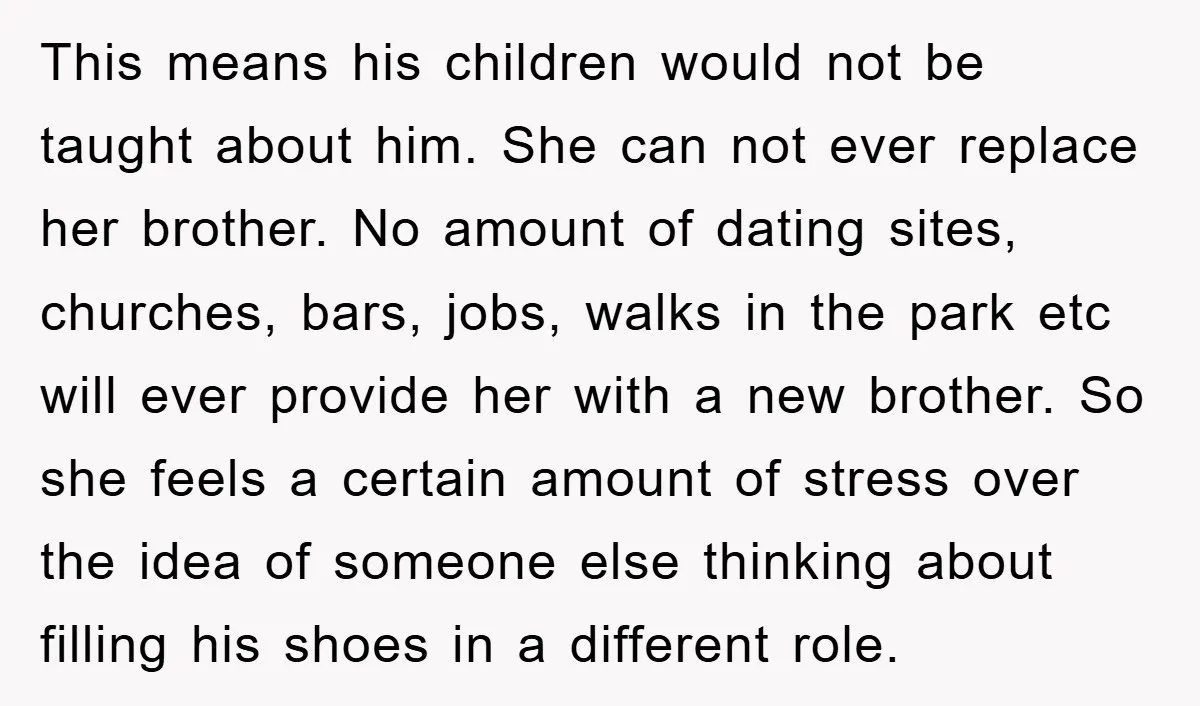 This means his children would not be taught about him. She can not ever replace her brother. No amount of dating sites, churches, bars, jobs, walks in the park etc...