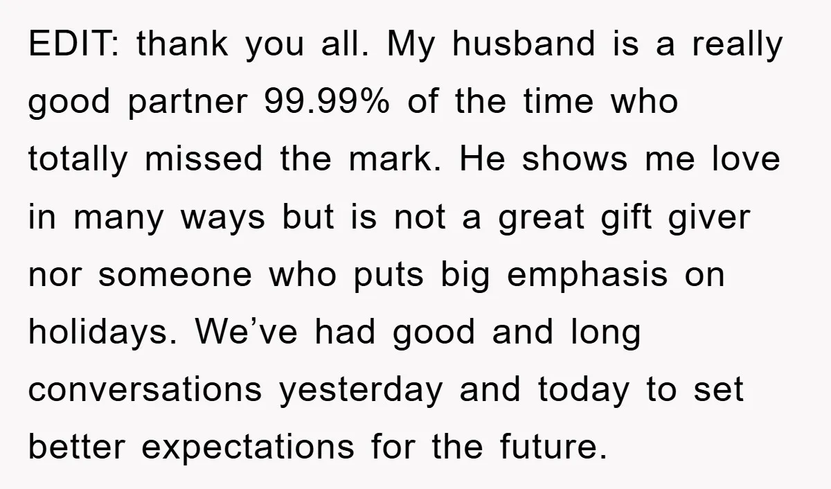EDIT: thank you all. My husband is a really good partner 99.99% of the time who totally missed the mark. He shows me love in many ways but is not...