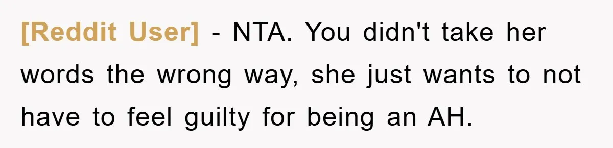 [Reddit User] − NTA. You didn't take her words the wrong way, she just wants to not have to feel guilty for being an AH.