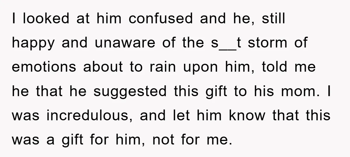 I looked at him confused and he, still happy and unaware of the s__t storm of emotions about to rain upon him, told me he that he suggested this gift...