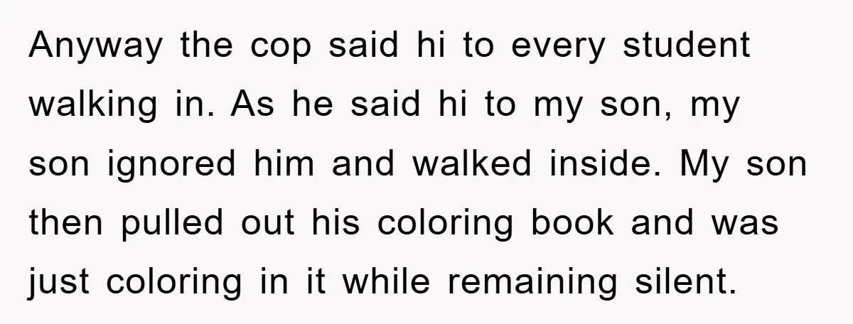 Anyway the cop said hi to every student walking in. As he said hi to my son, my son ignored him and walked inside. My son then pulled out his...