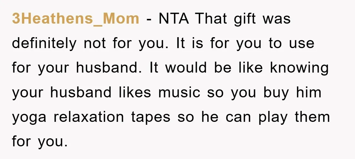 3Heathens_Mom − NTA That gift was definitely not for you. It is for you to use for your husband. It would be like knowing your husband likes music so you...