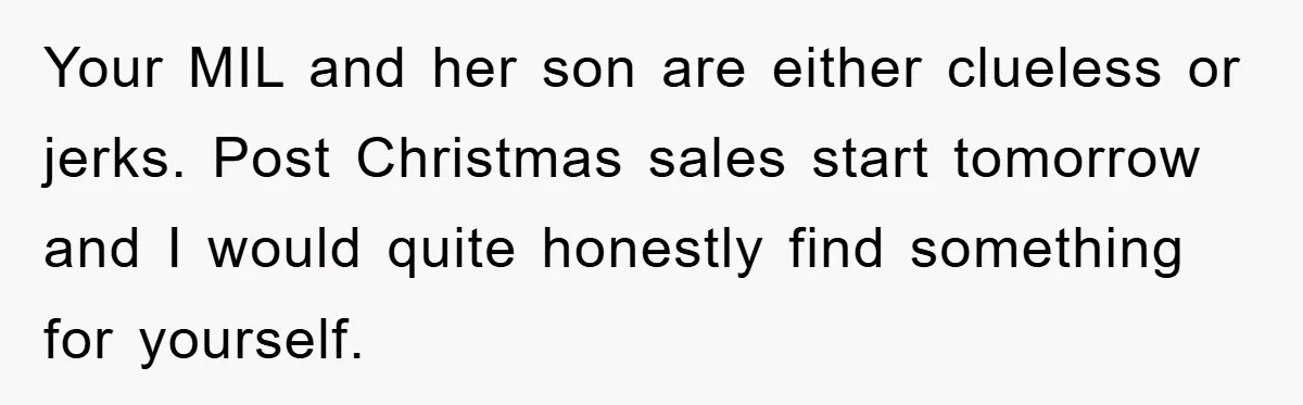 Your MIL and her son are either clueless or jerks. Post Christmas sales start tomorrow and I would quite honestly find something for yourself.