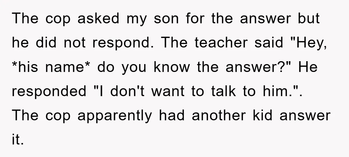 The cop asked my son for the answer but he did not respond. The teacher said "Hey, *his name* do you know the answer?" He responded "I don't want to...