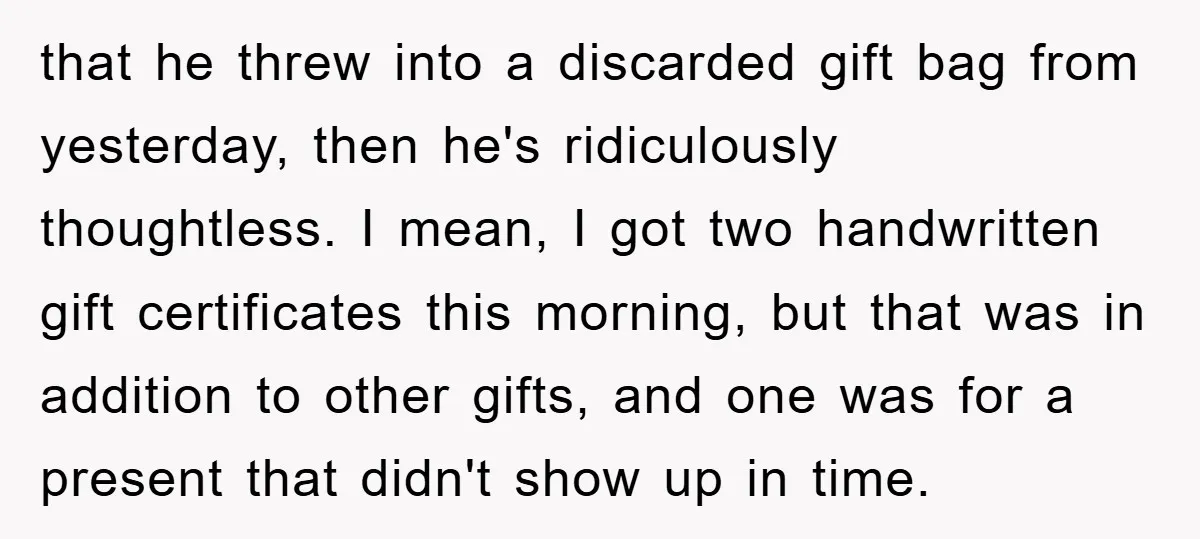 that he threw into a discarded gift bag from yesterday, then he's ridiculously thoughtless. I mean, I got two handwritten gift certificates this morning, but that was in addition to...