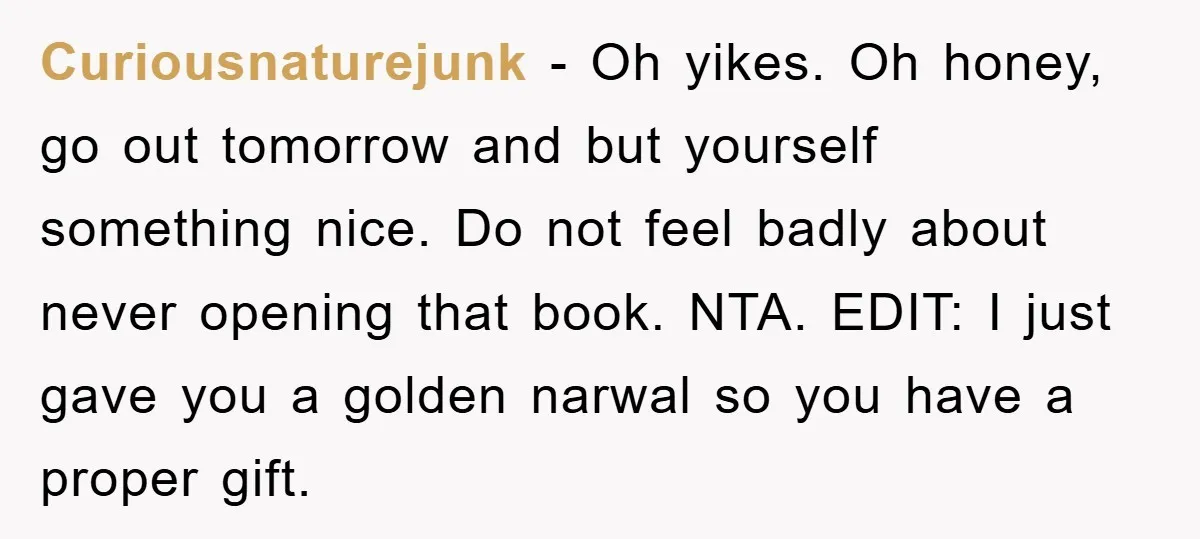 Curiousnaturejunk − Oh yikes. Oh honey, go out tomorrow and but yourself something nice. Do not feel badly about never opening that book. NTA. EDIT: I just gave you a...