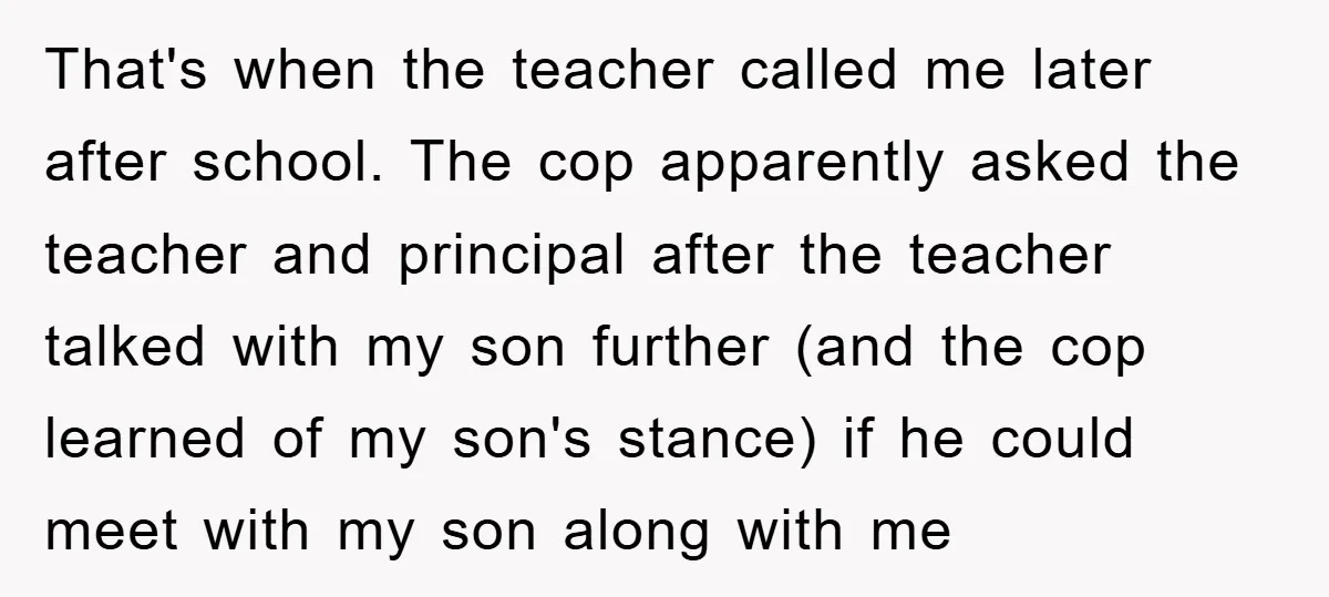That's when the teacher called me later after school. The cop apparently asked the teacher and principal after the teacher talked with my son further (and the cop learned of...