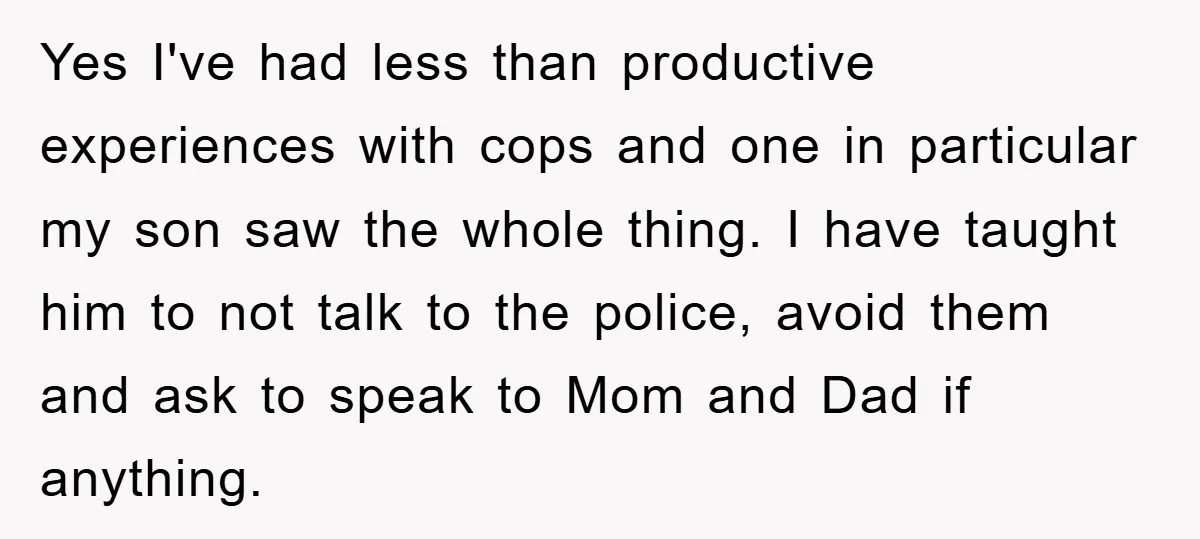 Yes I've had less than productive experiences with cops and one in particular my son saw the whole thing. I have taught him to not talk to the police, avoid...