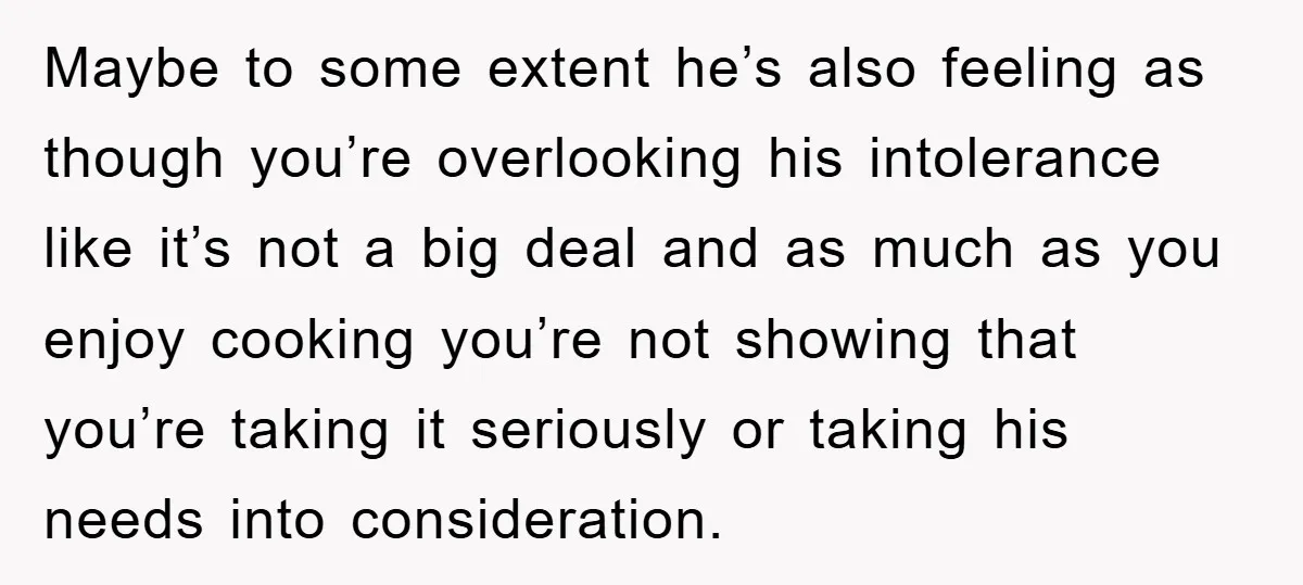 Maybe to some extent he’s also feeling as though you’re overlooking his intolerance like it’s not a big deal and as much as you enjoy cooking you’re not showing that...