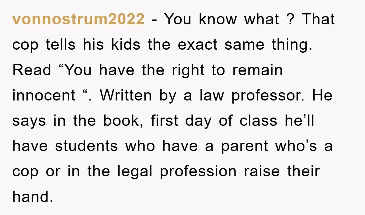 vonnostrum2022 − You know what ? That cop tells his kids the exact same thing. Read “You have the right to remain innocent “. Written by a law professor. He...