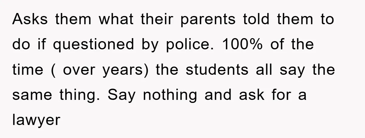 Asks them what their parents told them to do if questioned by police. 100% of the time ( over years) the students all say the same thing. Say nothing and...