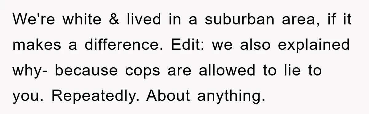 We're white & lived in a suburban area, if it makes a difference. Edit: we also explained why- because cops are allowed to lie to you. Repeatedly. About anything.