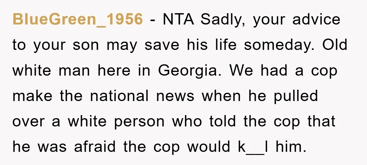 BlueGreen_1956 − NTA Sadly, your advice to your son may save his life someday. Old white man here in Georgia. We had a cop make the national news when he...