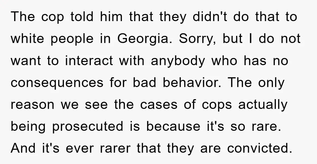 The cop told him that they didn't do that to white people in Georgia. Sorry, but I do not want to interact with anybody who has no consequences for bad...