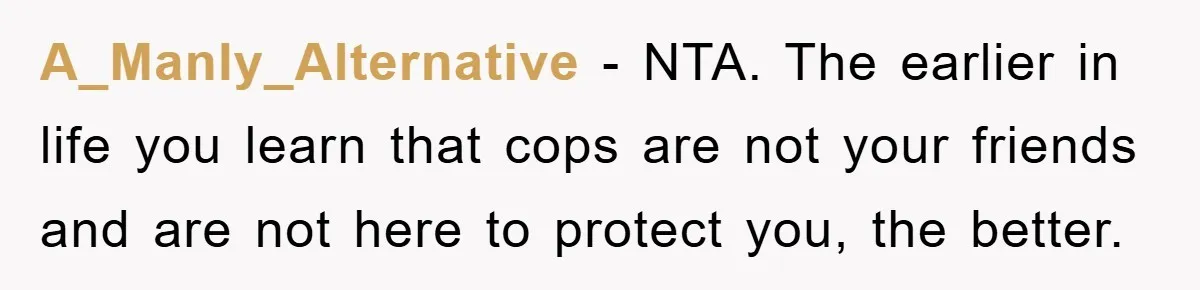 A_Manly_Alternative − NTA. The earlier in life you learn that cops are not your friends and are not here to protect you, the better.