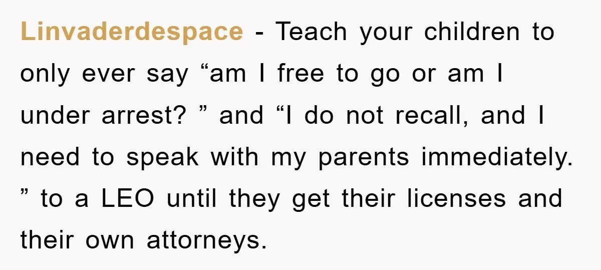 Linvaderdespace − Teach your children to only ever say “am I free to go or am I under arrest? ” and “I do not recall, and I need to speak...