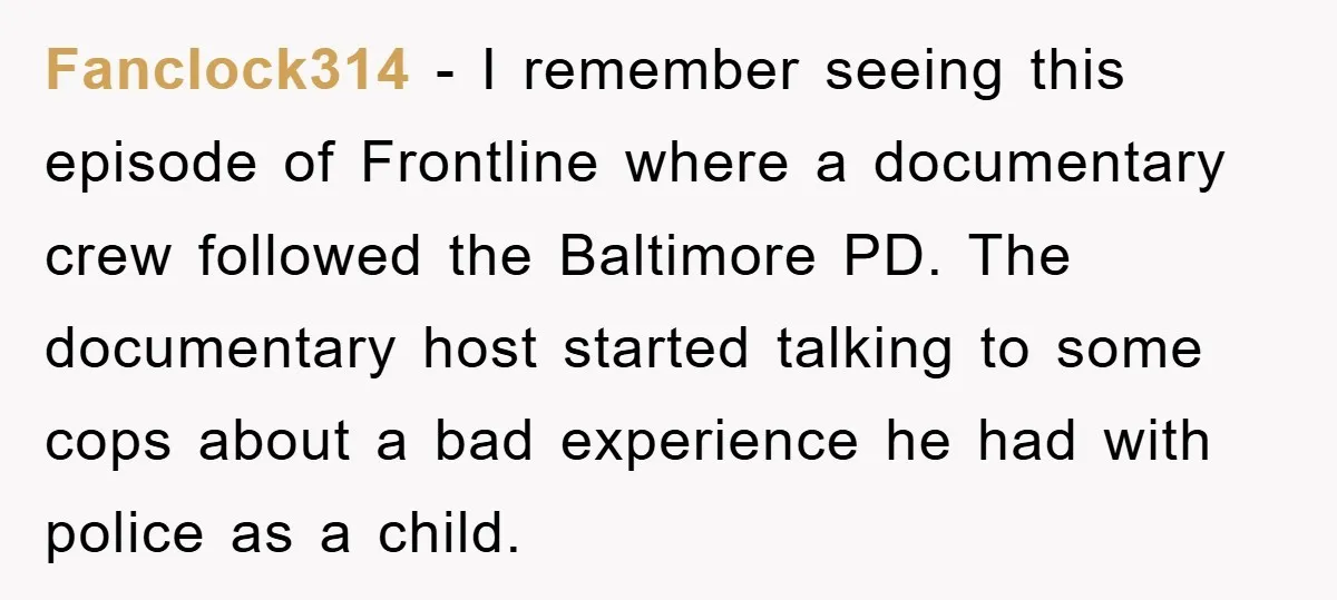 Fanclock314 − I remember seeing this episode of Frontline where a documentary crew followed the Baltimore PD. The documentary host started talking to some cops about a bad experience he...