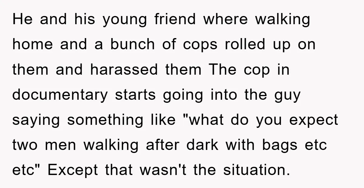 He and his young friend where walking home and a bunch of cops rolled up on them and harassed them The cop in documentary starts going into the guy saying...