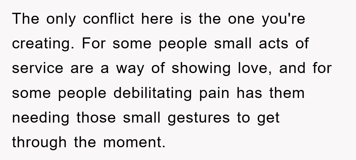 The only conflict here is the one you're creating. For some people small acts of service are a way of showing love, and for some people debilitating pain has them...