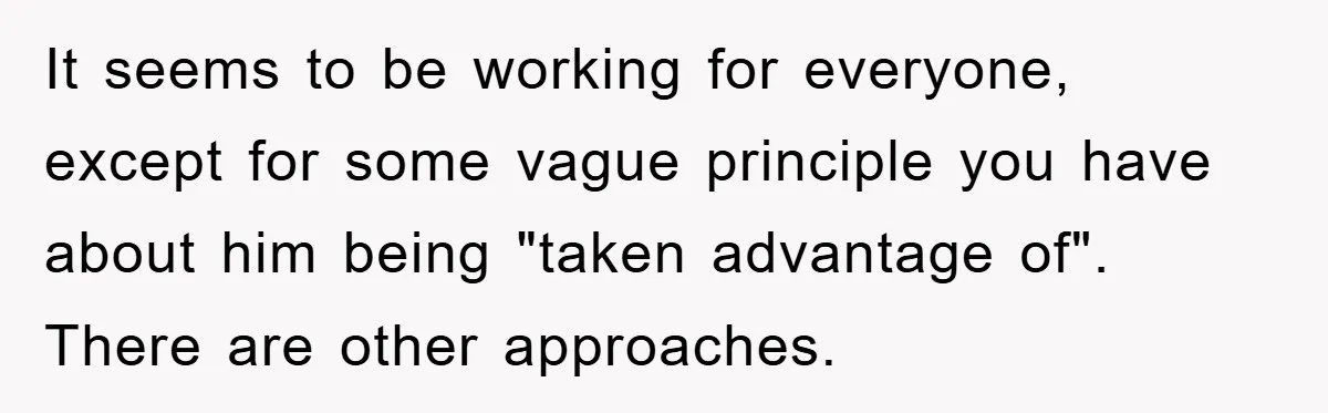It seems to be working for everyone, except for some vague principle you have about him being "taken advantage of". There are other approaches.